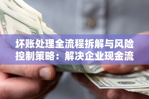北京坏账处理全流程拆解与风险控制策略：解决企业现金流顽疾的实战指南
