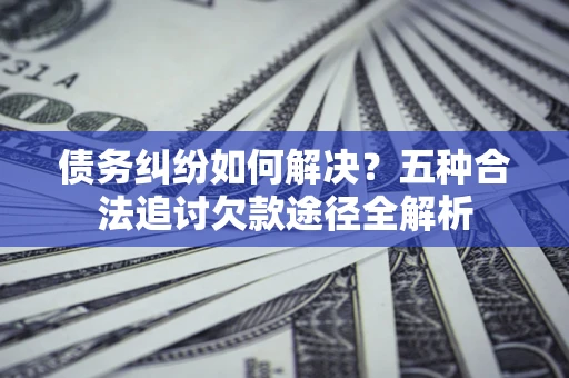 北京债务纠纷如何解决？五种合法追讨欠款途径全解析
