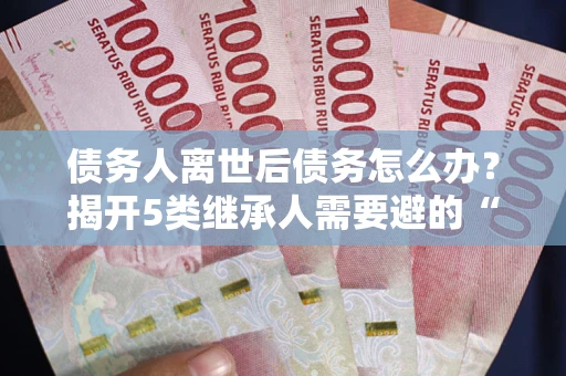 北京债务人离世后债务怎么办？揭开5类继承人需要避的“坑”