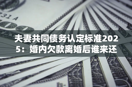 北京夫妻共同债务认定标准2025:婚内欠款离婚后谁来还? 北京夫妻共同债务认定标准2025:婚内欠款离婚后谁来还?